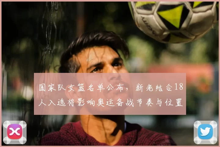 国家队女篮名单公布，新老结合18人入选将影响奥运备战节奏与位置竞争