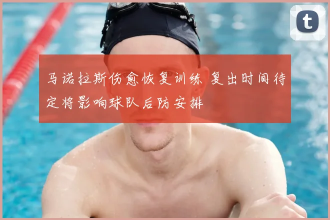 马诺拉斯伤愈恢复训练 复出时间待定将影响球队后防安排