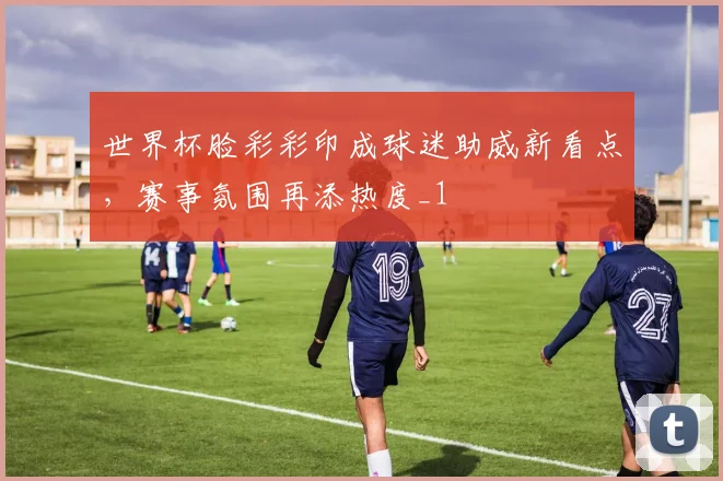 世界杯脸彩彩印成球迷助威新看点,赛事氛围再添热度_1