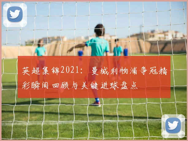 英超集锦2021：曼城利物浦争冠精彩瞬间回顾与关键进球盘点
