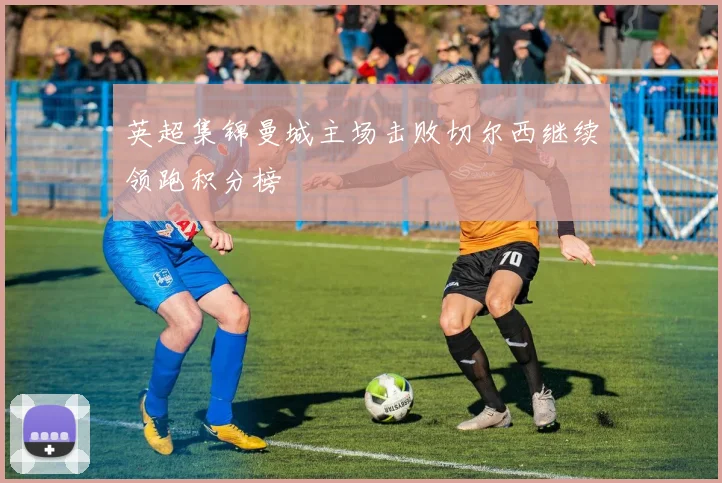 英超集锦曼城主场击败切尔西继续领跑积分榜