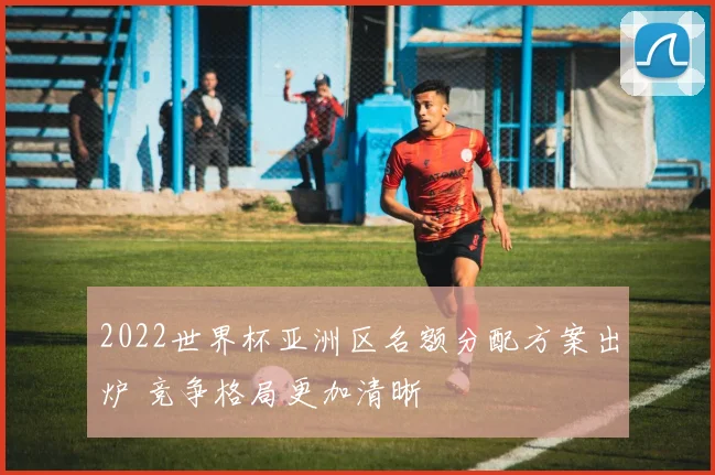 2022世界杯亚洲区名额分配方案出炉 竞争格局更加清晰