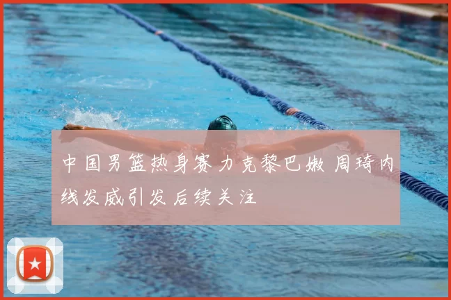 中国男篮热身赛力克黎巴嫩 周琦内线发威引发后续关注