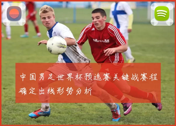 中国男足世界杯预选赛关键战赛程确定出线形势分析