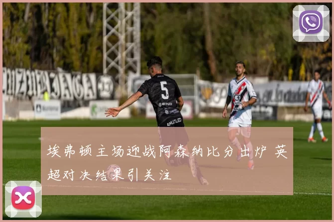 埃弗顿主场迎战阿森纳比分出炉 英超对决结果引关注