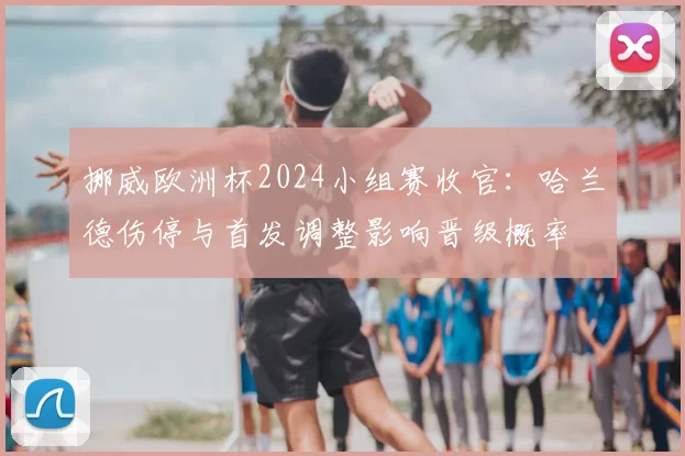 挪威欧洲杯2024小组赛收官：哈兰德伤停与首发调整影响晋级概率