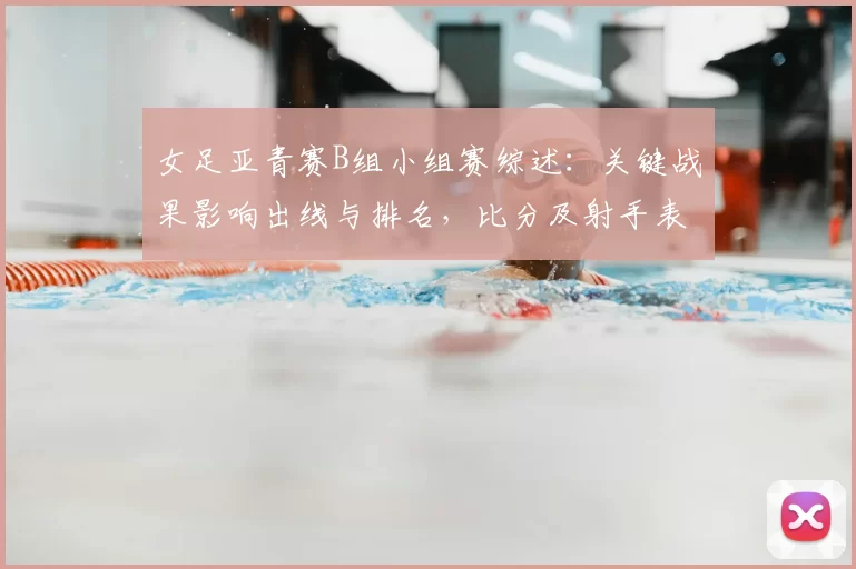 女足亚青赛B组小组赛综述：关键战果影响出线与排名，比分及射手表现梳理