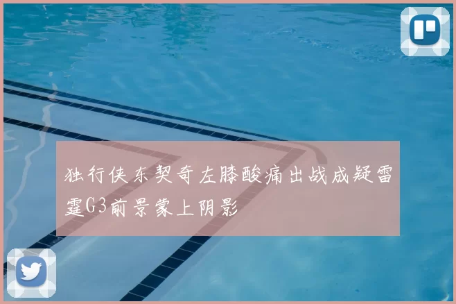 独行侠东契奇左膝酸痛出战成疑雷霆G3前景蒙上阴影