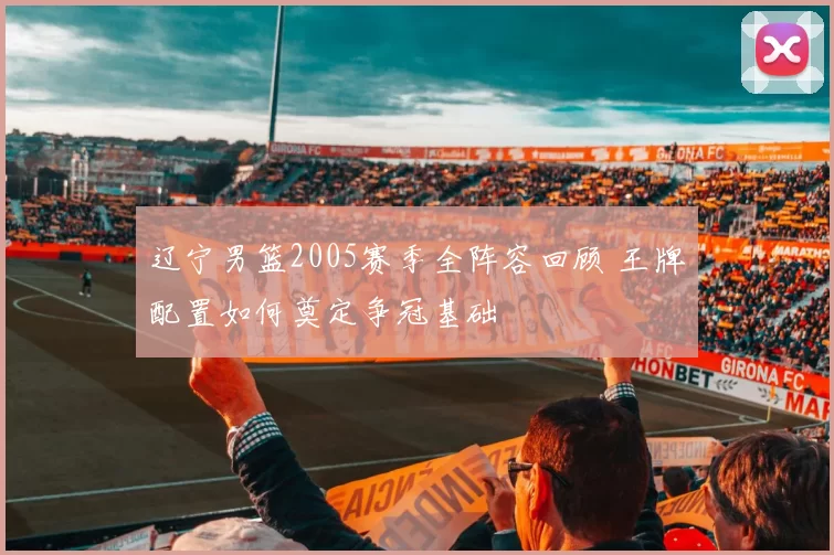 辽宁男篮2005赛季全阵容回顾 王牌配置如何奠定争冠基础