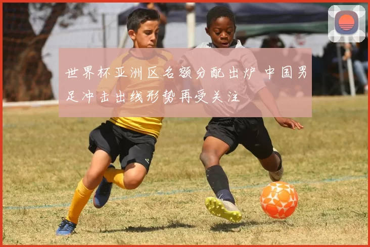 世界杯亚洲区名额分配出炉 中国男足冲击出线形势再受关注