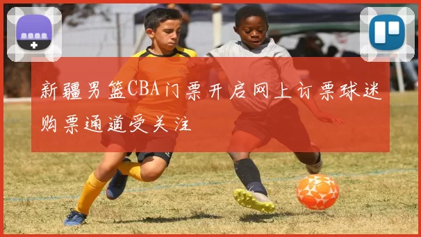 新疆男篮CBA门票开启网上订票球迷购票通道受关注