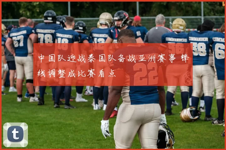 中国队迎战泰国队备战亚洲赛事 锋线调整成比赛看点