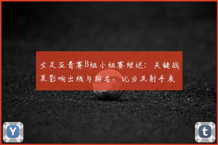 女足亚青赛B组小组赛综述：关键战果影响出线与排名，比分及射手表现梳理