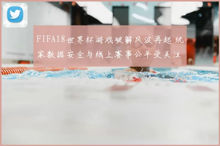 FIFA18世界杯游戏破解风波再起 玩家数据安全与线上赛事公平受关注