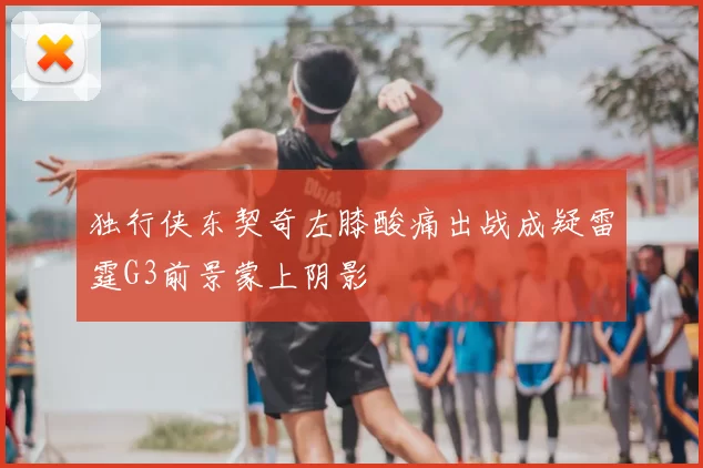 独行侠东契奇左膝酸痛出战成疑雷霆G3前景蒙上阴影