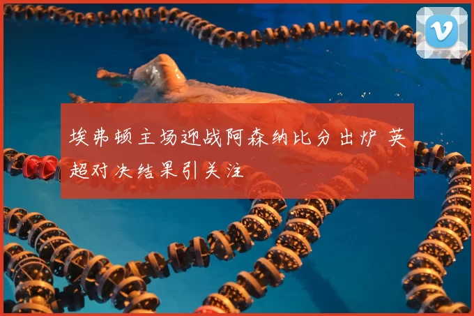 埃弗顿主场迎战阿森纳比分出炉 英超对决结果引关注