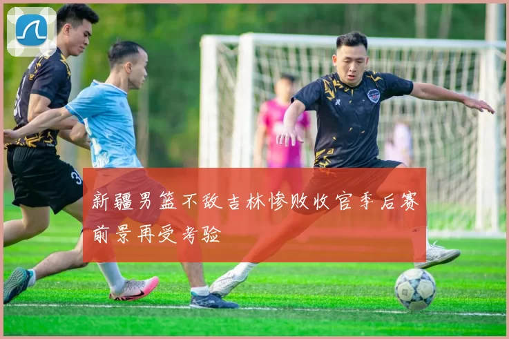 新疆男篮不敌吉林惨败收官季后赛前景再受考验