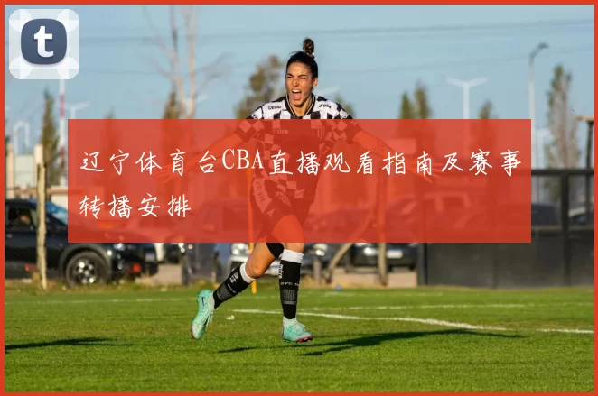 辽宁体育台CBA直播观看指南及赛事转播安排