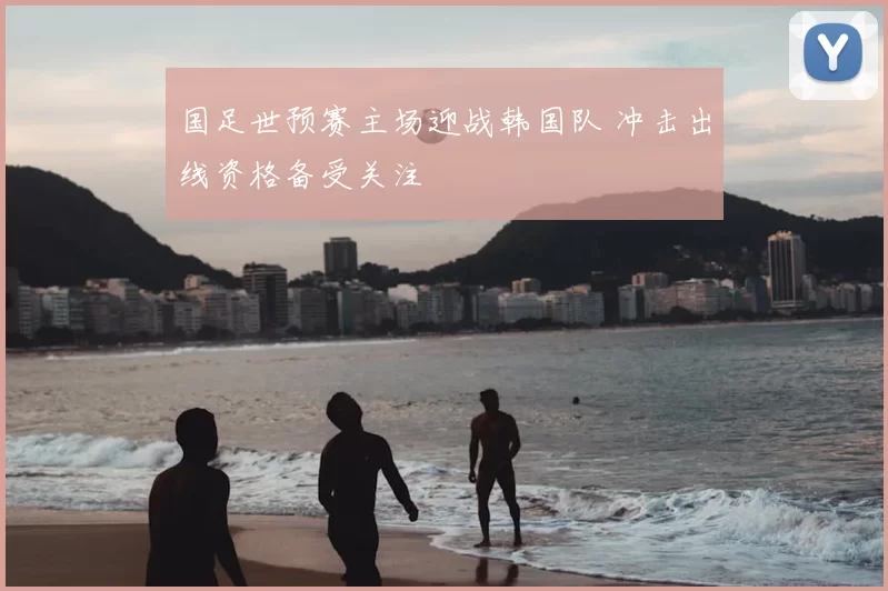 国足世预赛主场迎战韩国队 冲击出线资格备受关注