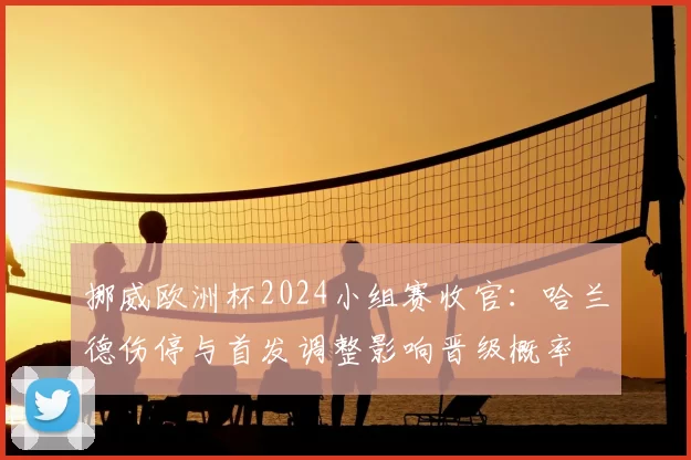 挪威欧洲杯2024小组赛收官：哈兰德伤停与首发调整影响晋级概率