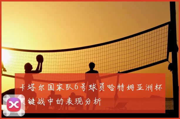 卡塔尔国家队6号球员哈特姆亚洲杯关键战中的表现分析