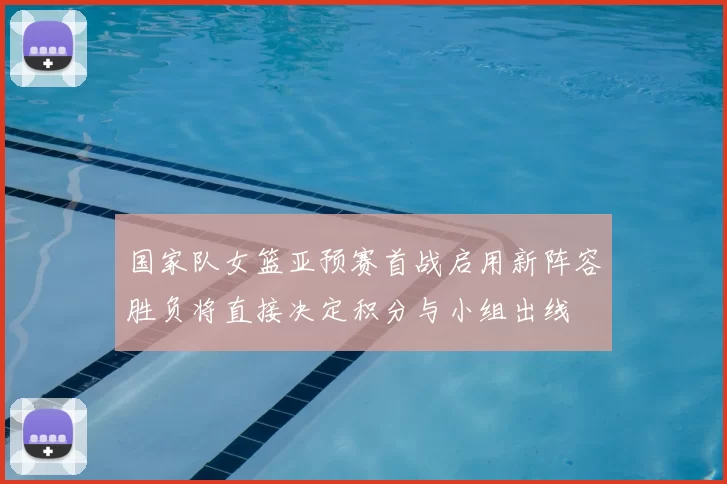 国家队女篮亚预赛首战启用新阵容胜负将直接决定积分与小组出线