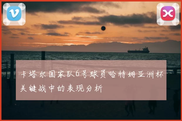 卡塔尔国家队6号球员哈特姆亚洲杯关键战中的表现分析