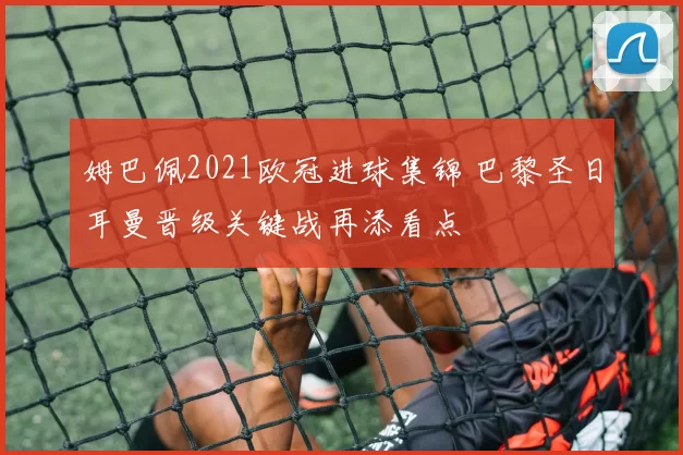 姆巴佩2021欧冠进球集锦 巴黎圣日耳曼晋级关键战再添看点