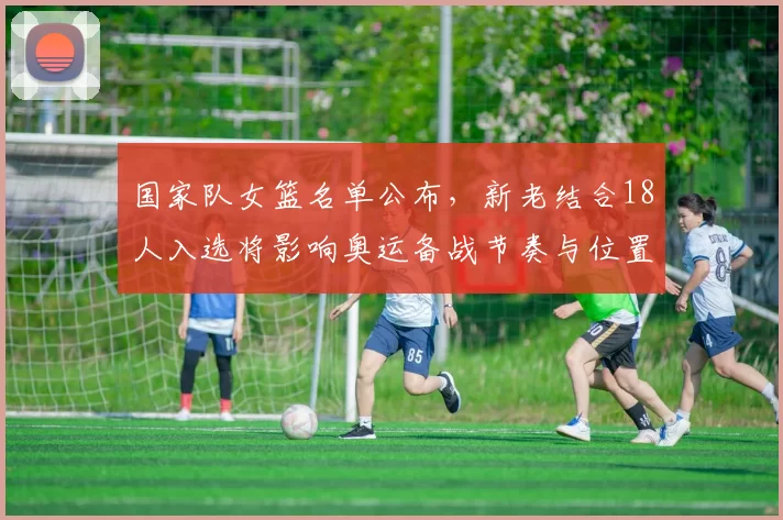 国家队女篮名单公布，新老结合18人入选将影响奥运备战节奏与位置竞争