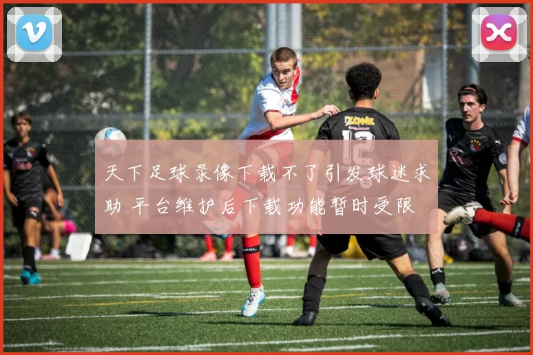 天下足球录像下载不了引发球迷求助 平台维护后下载功能暂时受限