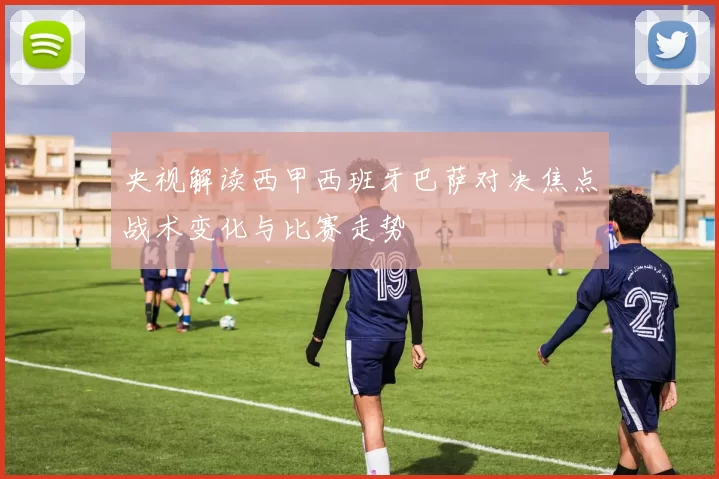 央视解读西甲西班牙巴萨对决焦点战术变化与比赛走势