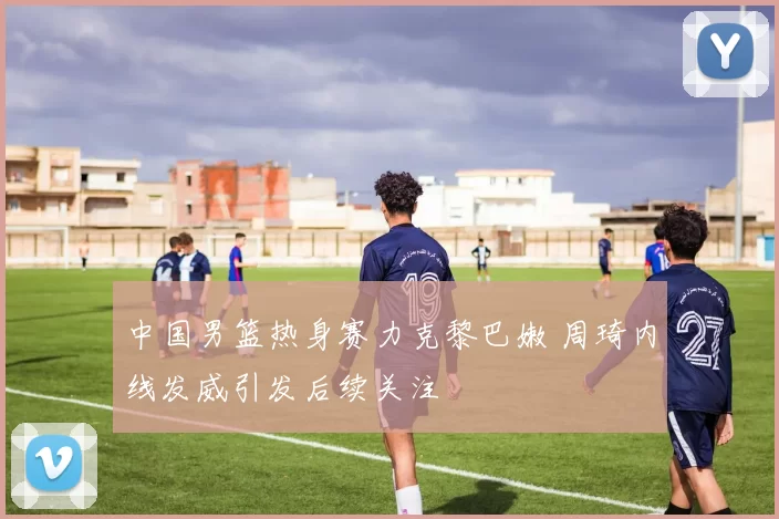 中国男篮热身赛力克黎巴嫩 周琦内线发威引发后续关注