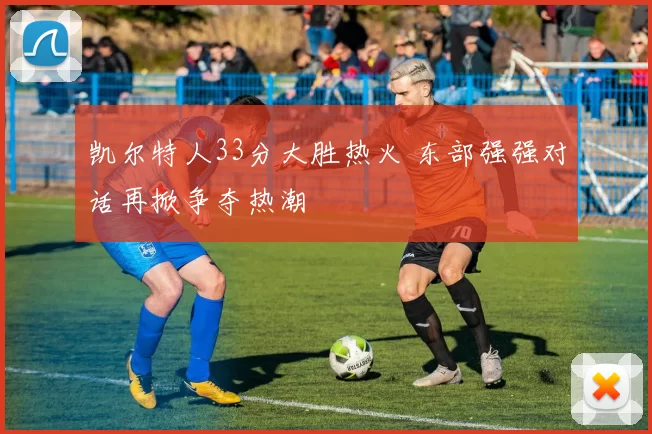 凯尔特人33分大胜热火 东部强强对话再掀争夺热潮