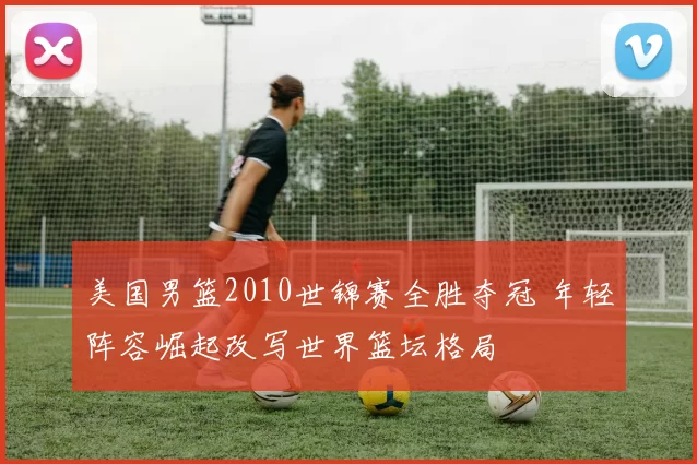 美国男篮2010世锦赛全胜夺冠 年轻阵容崛起改写世界篮坛格局