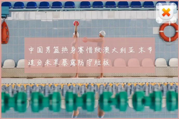 中国男篮热身赛惜败澳大利亚 末节追分未果暴露防守短板