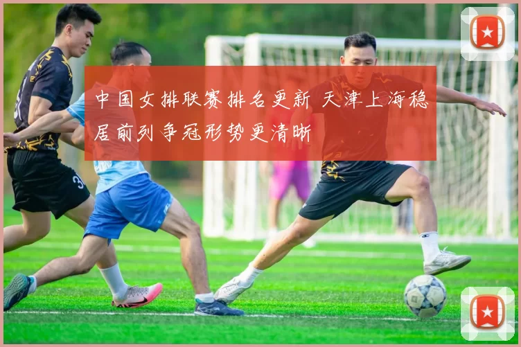 中国女排联赛排名更新 天津上海稳居前列争冠形势更清晰