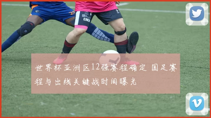 世界杯亚洲区12强赛程确定 国足赛程与出线关键战时间曝光