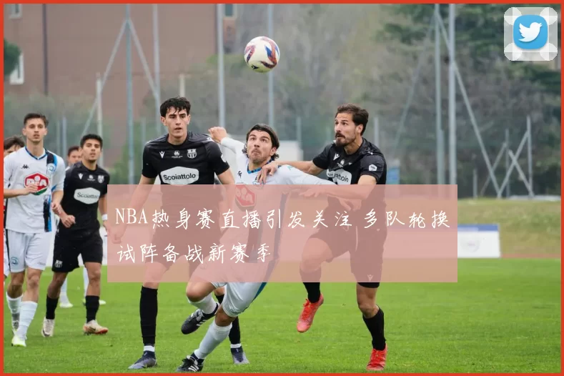NBA热身赛直播引发关注 多队轮换试阵备战新赛季
