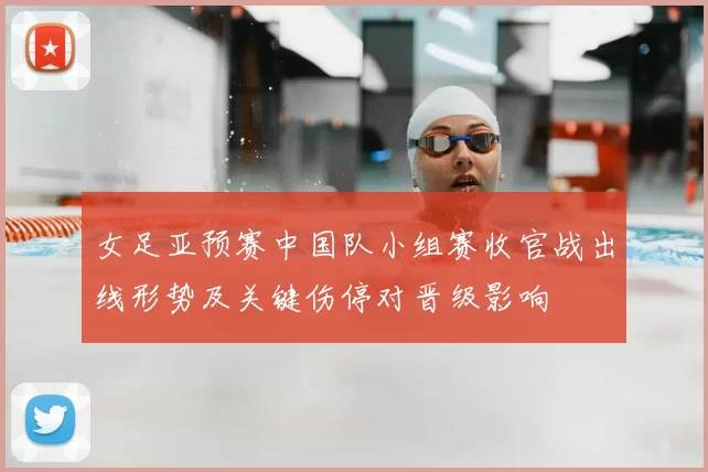 女足亚预赛中国队小组赛收官战出线形势及关键伤停对晋级影响
