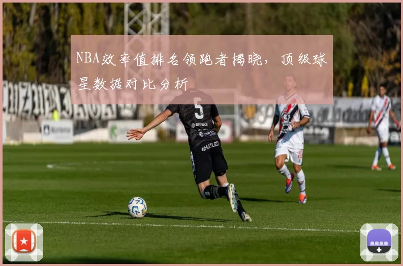 NBA效率值排名领跑者揭晓，顶级球星数据对比分析